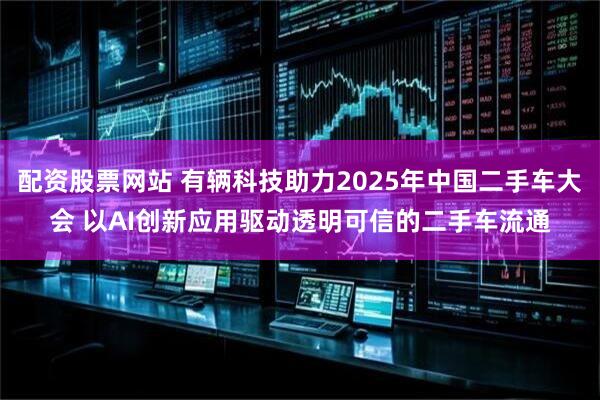 配资股票网站 有辆科技助力2025年中国二手车大会 以AI创新应用驱动透明可信的二手车流通