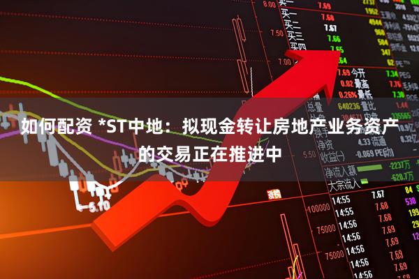 如何配资 *ST中地：拟现金转让房地产业务资产的交易正在推进中