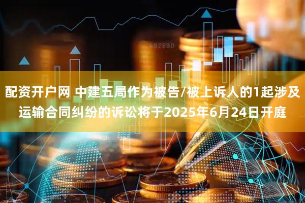 配资开户网 中建五局作为被告/被上诉人的1起涉及运输合同纠纷的诉讼将于2025年6月24日开庭