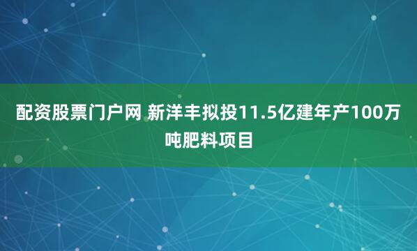 配资股票门户网 新洋丰拟投11.5亿建年产100万吨肥料项目