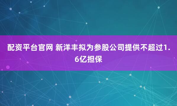 配资平台官网 新洋丰拟为参股公司提供不超过1.6亿担保