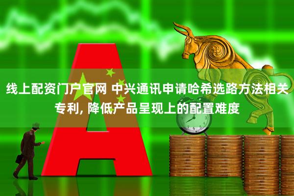 线上配资门户官网 中兴通讯申请哈希选路方法相关专利, 降低产品呈现上的配置难度