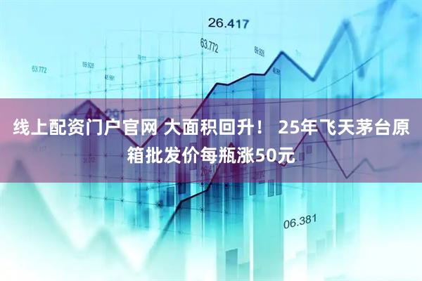 线上配资门户官网 大面积回升！ 25年飞天茅台原箱批发价每瓶涨50元