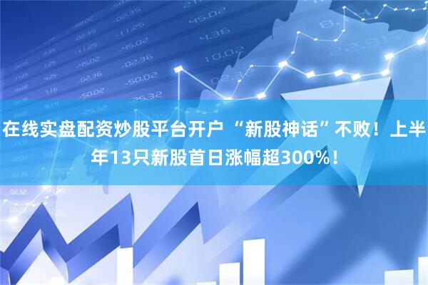 在线实盘配资炒股平台开户 “新股神话”不败！上半年13只新股首日涨幅超300%！
