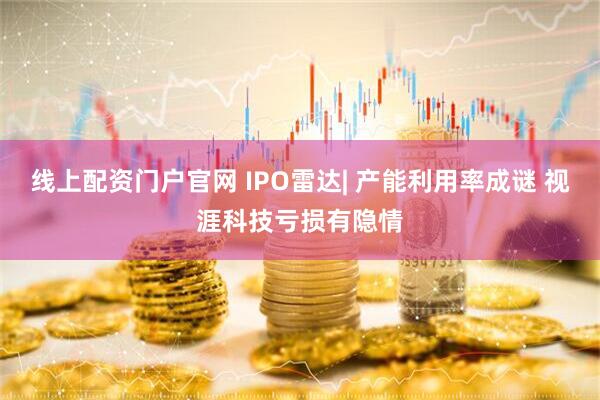 线上配资门户官网 IPO雷达| 产能利用率成谜 视涯科技亏损有隐情