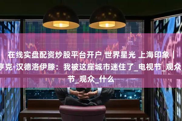 在线实盘配资炒股平台开户 世界星光 上海印象｜导演亨克·汉德洛伊滕：我被这座城市迷住了_电视节_观众_什么