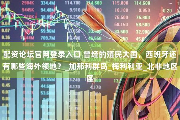 配资论坛官网登录入口 曾经的殖民大国，西班牙还有哪些海外领地？_加那利群岛_梅利利亚_北非地区