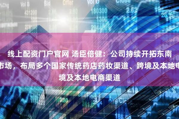 线上配资门户官网 汤臣倍健：公司持续开拓东南亚核心市场，布局多个国家传统药店药妆渠道、跨境及本地电商渠道