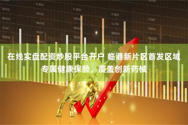 在线实盘配资炒股平台开户 临港新片区首发区域专属健康保险，覆盖创新药械