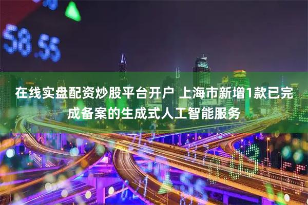 在线实盘配资炒股平台开户 上海市新增1款已完成备案的生成式人工智能服务