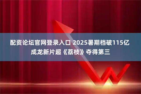 配资论坛官网登录入口 2025暑期档破115亿 成龙新片超《荔枝》夺得第三