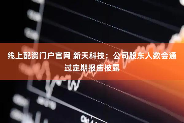线上配资门户官网 新天科技：公司股东人数会通过定期报告披露