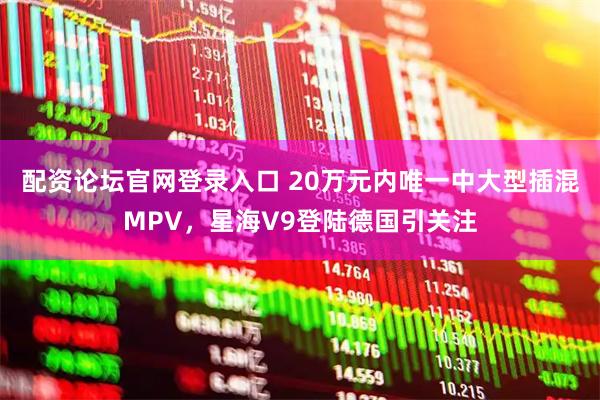 配资论坛官网登录入口 20万元内唯一中大型插混MPV，星海V9登陆德国引关注