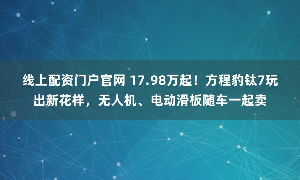 线上配资门户官网 17.98万起！方程豹钛7玩出新花样，无人机、电动滑板随车一起卖