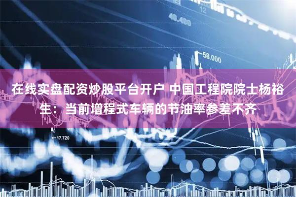 在线实盘配资炒股平台开户 中国工程院院士杨裕生：当前增程式车辆的节油率参差不齐