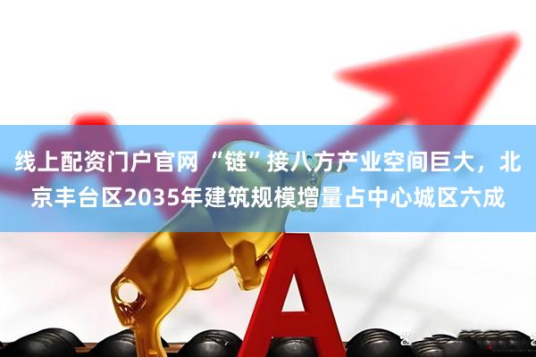 线上配资门户官网 “链”接八方产业空间巨大，北京丰台区2035年建筑规模增量占中心城区六成