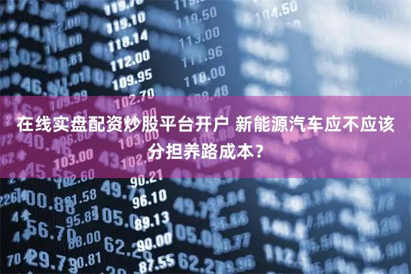 在线实盘配资炒股平台开户 新能源汽车应不应该分担养路成本？