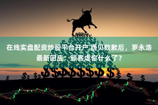 在线实盘配资炒股平台开户 西贝致歉后，罗永浩最新回应：顾客虐你什么了？