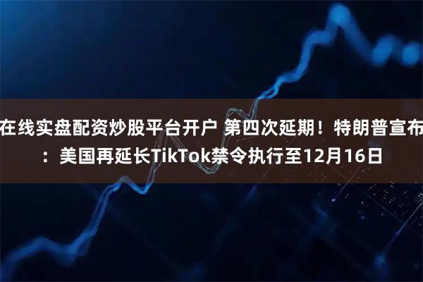 在线实盘配资炒股平台开户 第四次延期！特朗普宣布：美国再延长TikTok禁令执行至12月16日
