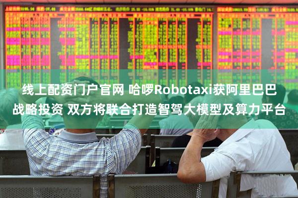 线上配资门户官网 哈啰Robotaxi获阿里巴巴战略投资 双方将联合打造智驾大模型及算力平台