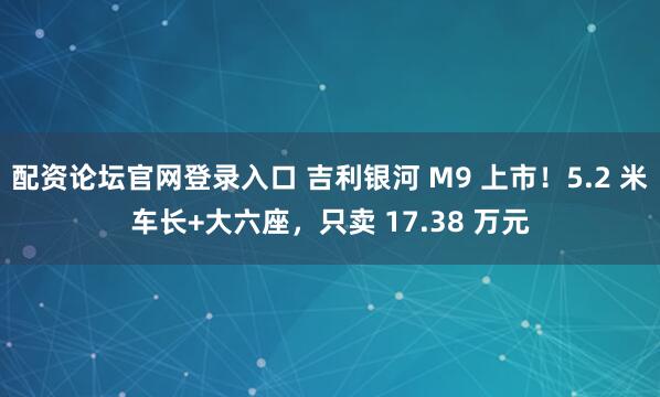 配资论坛官网登录入口 吉利银河 M9 上市！5.2 米车长+大六座，只卖 17.38 万元