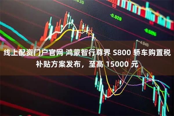 线上配资门户官网 鸿蒙智行尊界 S800 轿车购置税补贴方案发布，至高 15000 元