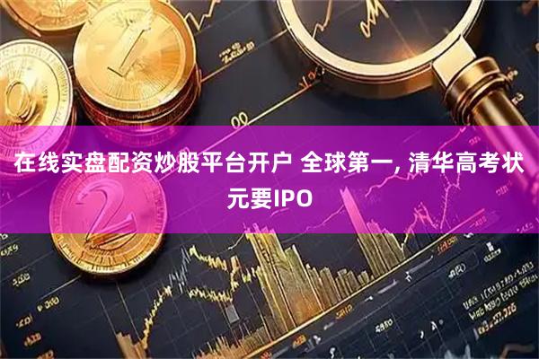 在线实盘配资炒股平台开户 全球第一, 清华高考状元要IPO