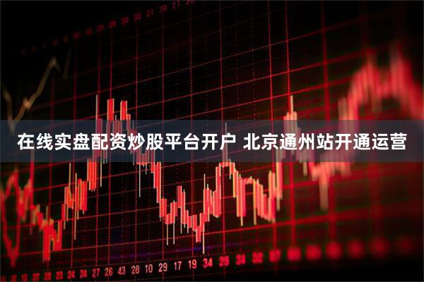 在线实盘配资炒股平台开户 北京通州站开通运营