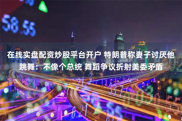 在线实盘配资炒股平台开户 特朗普称妻子讨厌他跳舞：不像个总统 舞蹈争议折射美委矛盾