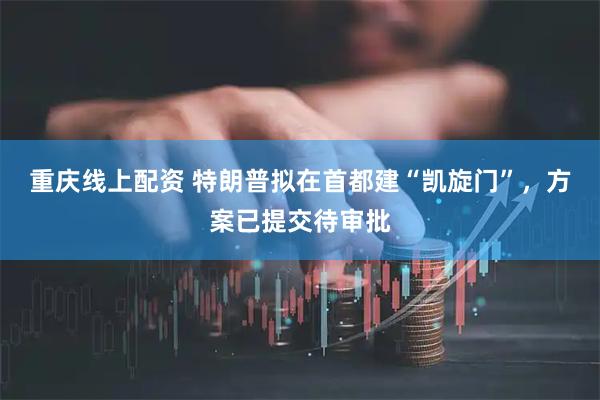 重庆线上配资 特朗普拟在首都建“凯旋门”，方案已提交待审批