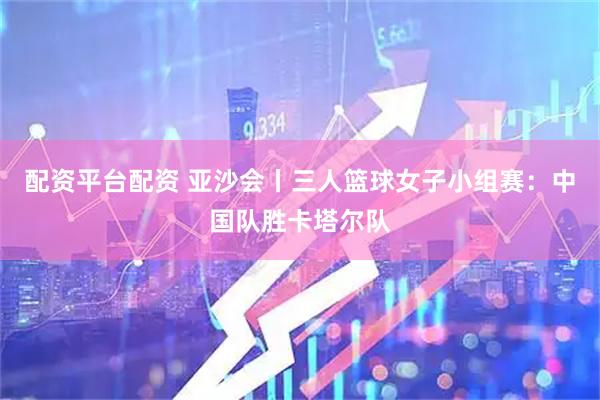 配资平台配资 亚沙会丨三人篮球女子小组赛：中国队胜卡塔尔队