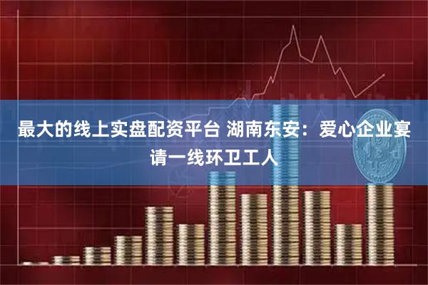 最大的线上实盘配资平台 湖南东安：爱心企业宴请一线环卫工人
