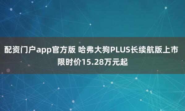 配资门户app官方版 哈弗大狗PLUS长续航版上市 限时价15.28万元起