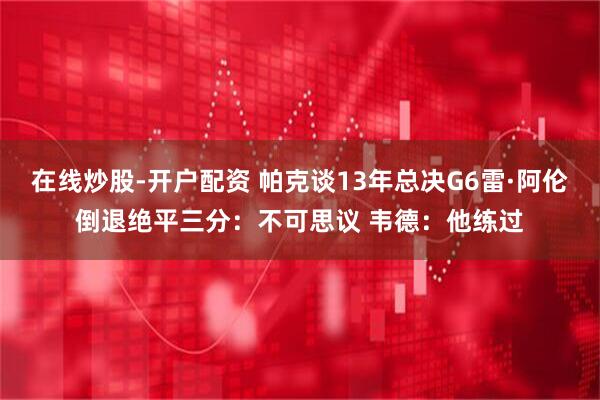 在线炒股-开户配资 帕克谈13年总决G6雷·阿伦倒退绝平三分：不可思议 韦德：他练过